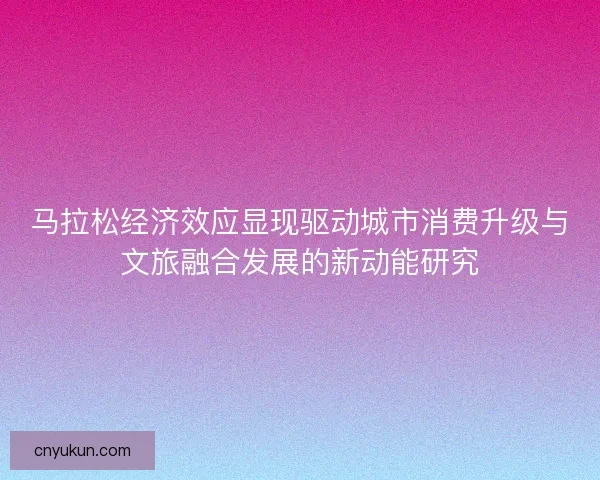 马拉松经济效应显现驱动城市消费升级与文旅融合发展的新动能研究
