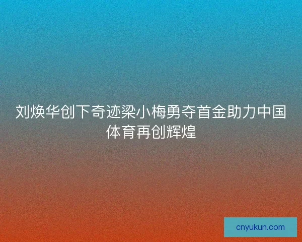 刘焕华创下奇迹梁小梅勇夺首金助力中国体育再创辉煌